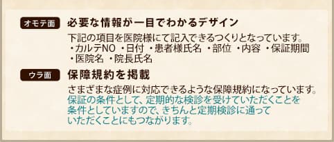表面：必要な情報が一目でわかるデザイン。下記の項目を医院様にて記入できるつくりとなっています。・カルテNO ・日付 ・患者様氏名 ・部位 ・内容 ・保証期間
        ・医院名 ・院長氏名　裏面：保障規約を掲載。さまざまな症例に対応できるような保障規約になっています。保証の条件として、定期的な検診を受けていただくことを条件としていますので、きちんと定期検診に通って
        いただくことにもつながります。